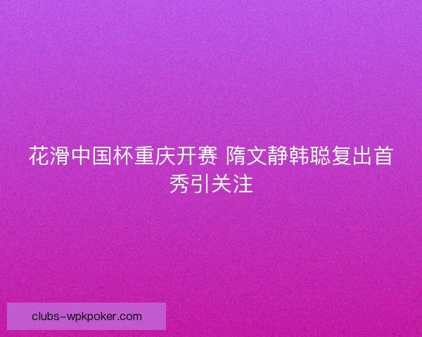 花滑中国杯重庆开赛 隋文静韩聪复出首秀引关注