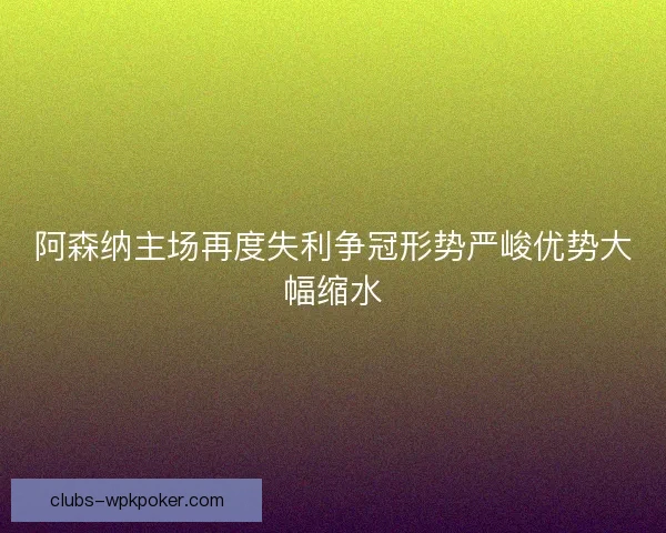 阿森纳主场再度失利争冠形势严峻优势大幅缩水