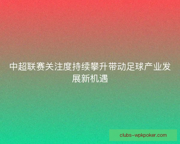 中超联赛关注度持续攀升带动足球产业发展新机遇 中超联赛关注度持续攀升带动足球产业发展新机遇