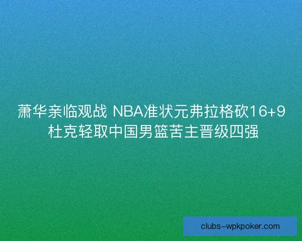 萧华亲临观战 NBA准状元弗拉格砍16+9 杜克轻取中国男篮苦主晋级四强