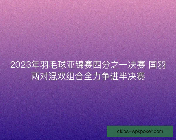 2023年羽毛球亚锦赛四分之一决赛 国羽两对混双组合全力争进半决赛 2023年羽毛球亚锦赛四分之一决赛 国羽两对混双组合全力争进半决赛