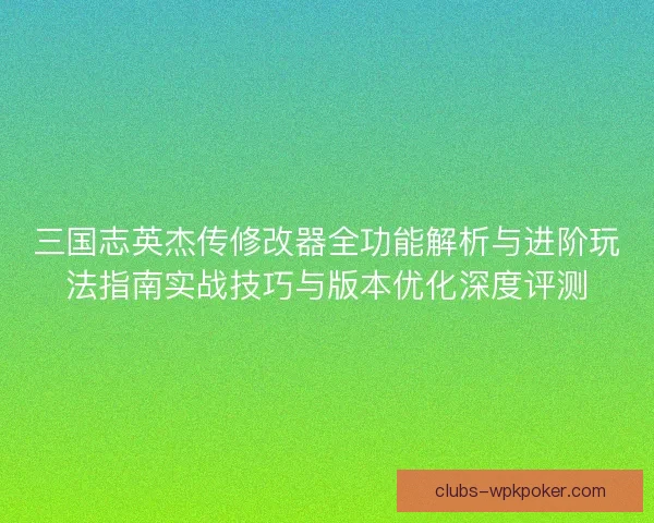 三国志英杰传修改器全功能解析与进阶玩法指南实战技巧与版本优化深度评测