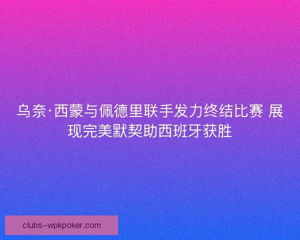 乌奈·西蒙与佩德里联手发力终结比赛 展现完美默契助西班牙获胜 乌奈·西蒙与佩德里联手发力终结比赛 展现完美默契助西班牙获胜