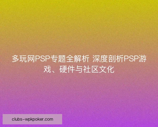多玩网PSP专题全解析 深度剖析PSP游戏、硬件与社区文化 多玩网PSP专题全解析 深度剖析PSP游戏、硬件与社区文化