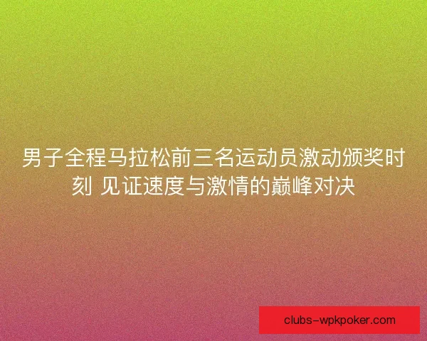 男子全程马拉松前三名运动员激动颁奖时刻 见证速度与激情的巅峰对决