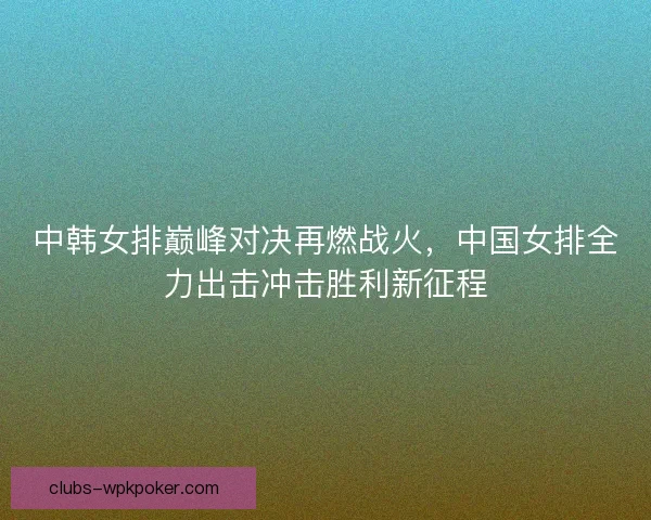中韩女排巅峰对决再燃战火,中国女排全力出击冲击胜利新征程 中韩女排巅峰对决再燃战火,中国女排全力出击冲击胜利新征程