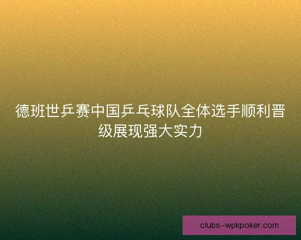 德班世乒赛中国乒乓球队全体选手顺利晋级展现强大实力