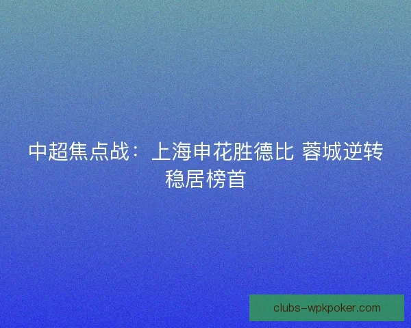 中超焦点战:上海申花胜德比 蓉城逆转稳居榜首 中超焦点战:上海申花胜德比 蓉城逆转稳居榜首