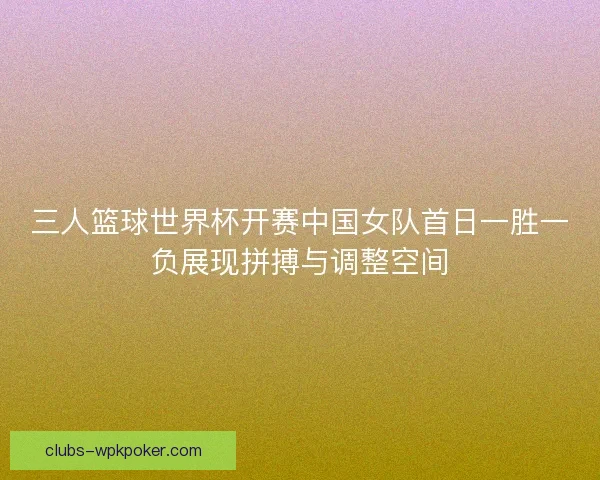 三人篮球世界杯开赛中国女队首日一胜一负展现拼搏与调整空间 三人篮球世界杯开赛中国女队首日一胜一负展现拼搏与调整空间