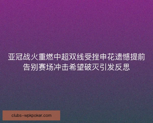 亚冠战火重燃中超双线受挫申花遗憾提前告别赛场冲击希望破灭引发反思 亚冠战火重燃中超双线受挫申花遗憾提前告别赛场冲击希望破灭引发反思